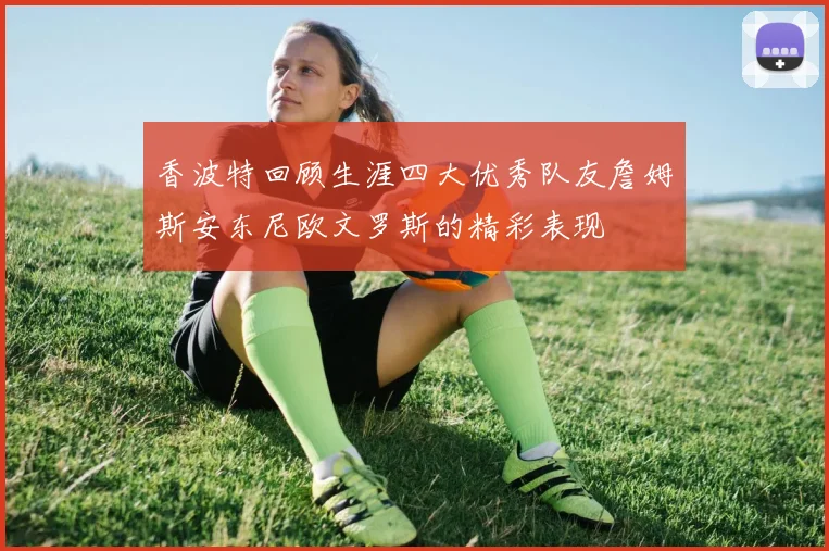 香波特回顾生涯四大优秀队友詹姆斯安东尼欧文罗斯的精彩表现