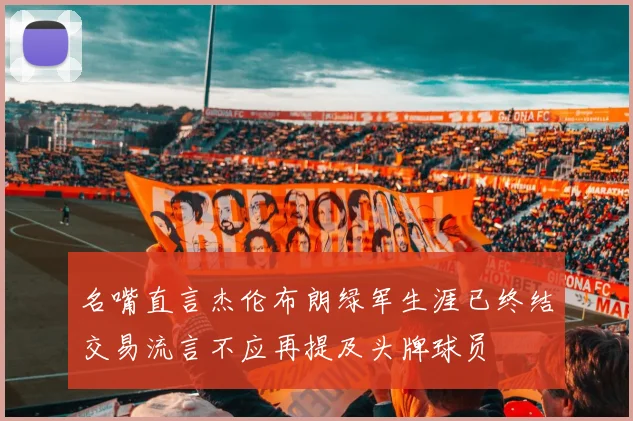 名嘴直言杰伦布朗绿军生涯已终结交易流言不应再提及头牌球员