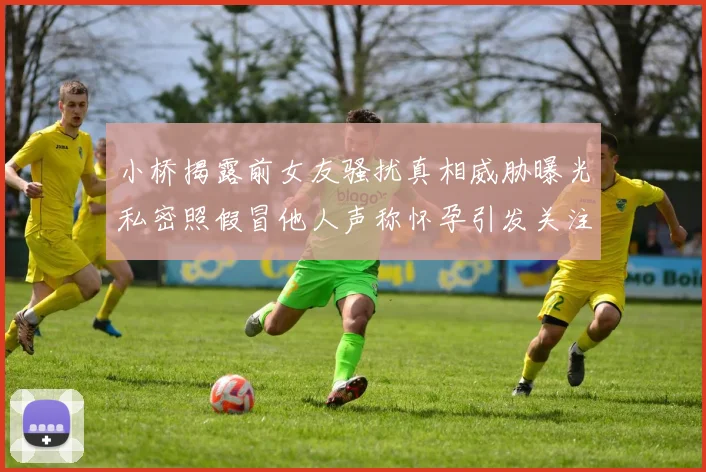 小桥揭露前女友骚扰真相威胁曝光私密照假冒他人声称怀孕引发关注