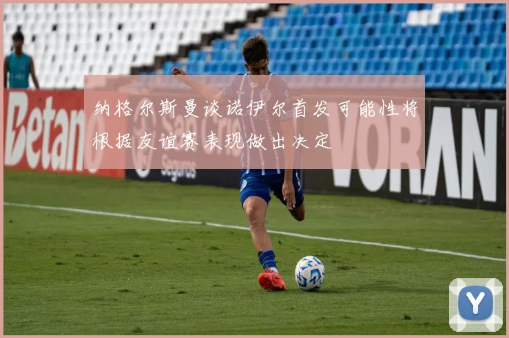 纳格尔斯曼谈诺伊尔首发可能性将根据友谊赛表现做出决定