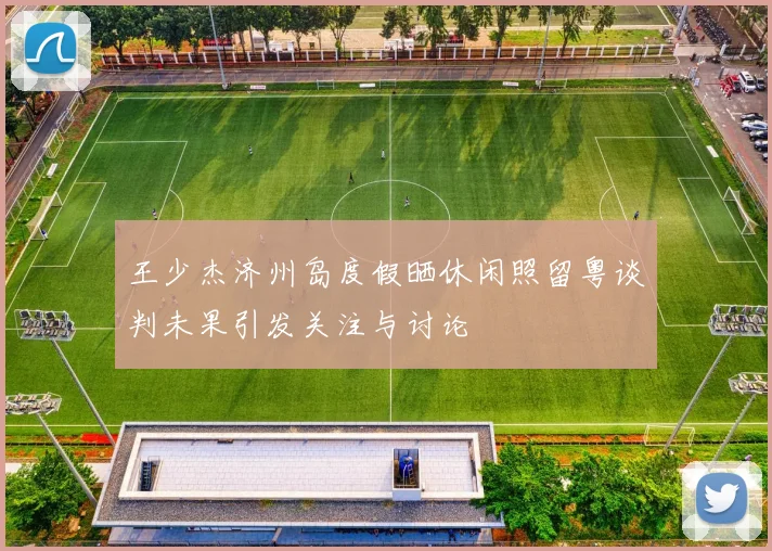 王少杰济州岛度假晒休闲照留粤谈判未果引发关注与讨论