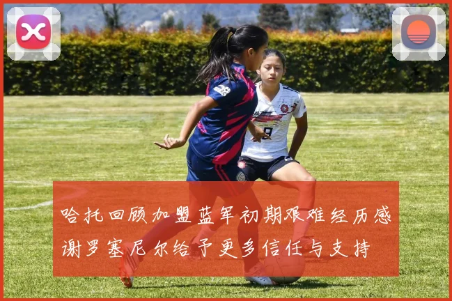 哈托回顾加盟蓝军初期艰难经历感谢罗塞尼尔给予更多信任与支持