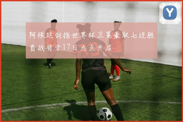 阿根廷剑指世界杯卫冕豪取七连胜首战将于17日九点开启