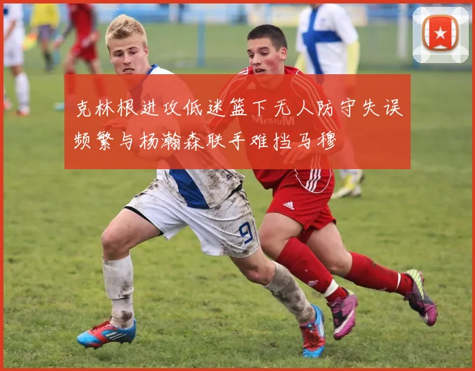克林根进攻低迷篮下无人防守失误频繁与杨瀚森联手难挡马穆