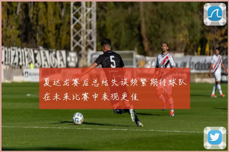夏达龙赛后总结失误频繁期待球队在未来比赛中表现更佳