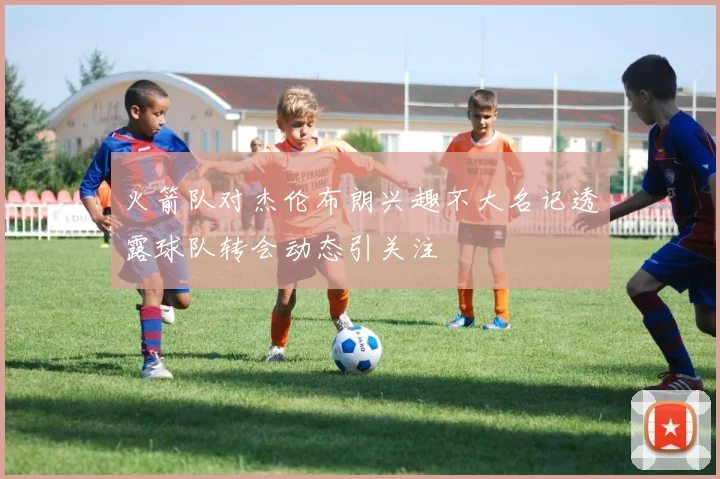 火箭队对杰伦布朗兴趣不大名记透露球队转会动态引关注
