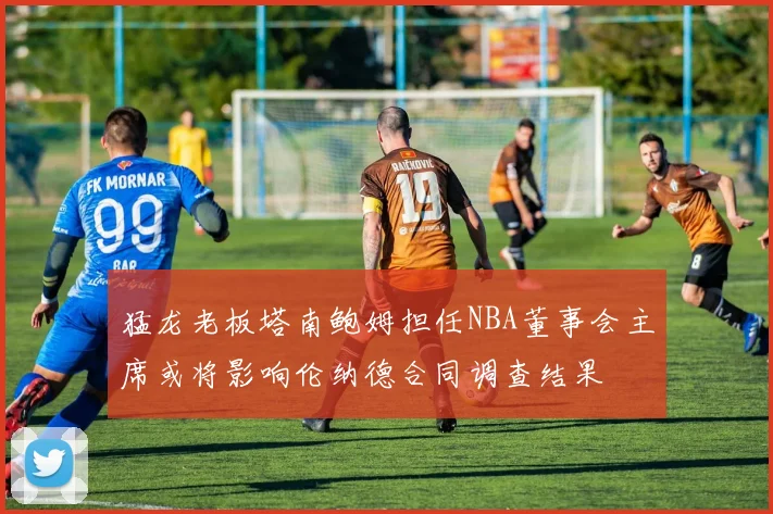猛龙老板塔南鲍姆担任NBA董事会主席或将影响伦纳德合同调查结果
