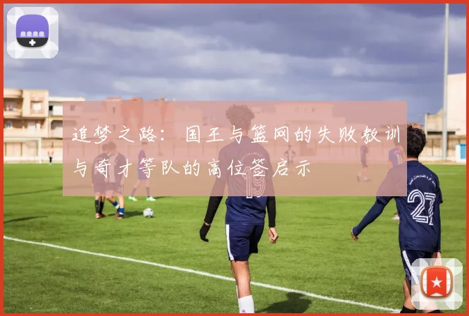 追梦之路：国王与篮网的失败教训与奇才等队的高位签启示