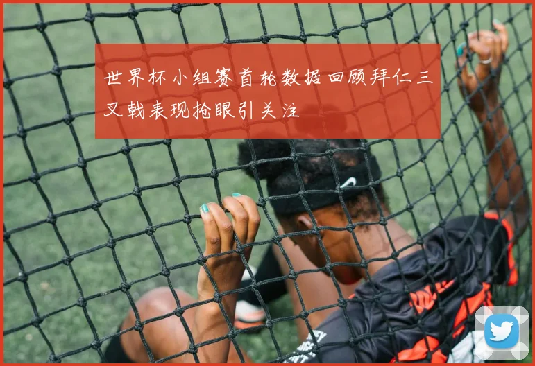 世界杯小组赛首轮数据回顾拜仁三叉戟表现抢眼引关注