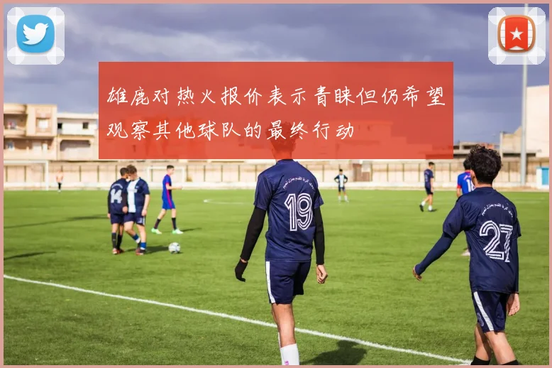 雄鹿对热火报价表示青睐但仍希望观察其他球队的最终行动
