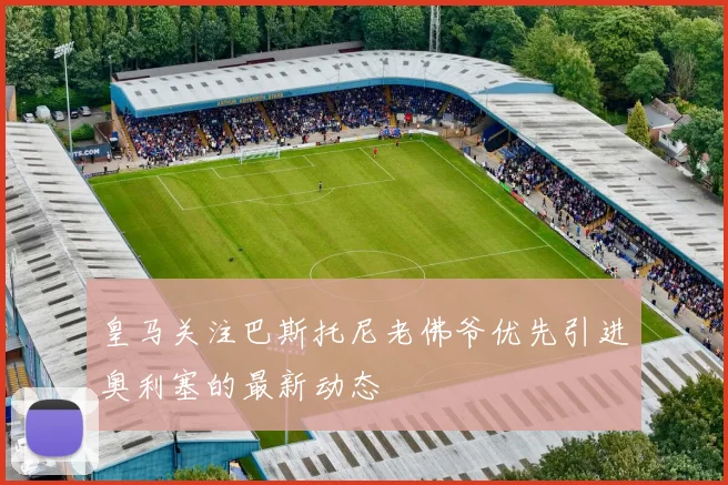 皇马关注巴斯托尼老佛爷优先引进奥利塞的最新动态