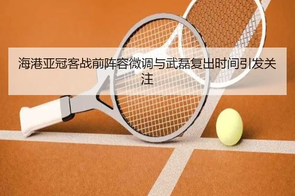海港亚冠客战前阵容微调与武磊复出时间引发关注
